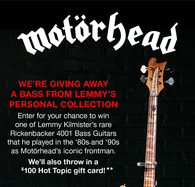 Motorhead We're Giving Away A Bass From Lemmy's Personal Collection. Enter for your chance to win one of Lemmy Kilmister's rare Rickenbacker 4001 Bass Guitars that he played in the 80s and 90s as Motorhead's iconic frontman. We'll also throw in a $100 Hot Topic gift card!