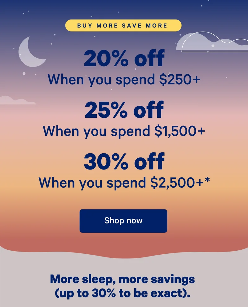 Buy More Save More; 20% off when you spend $250, 25% off when you spend $,1500+; 30% off when you spend $2,500+*