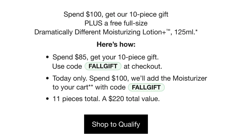 Spend $100, get our 10-piece gift PLUS a free full-size Dramatically Different Moisturizing Lotion+™, 125ml. Here’s How: Spend $85, get your 10-piece gift.* Use code discount code at checkout. Today only. Spend $100, we’ll add the Moisturizer to your cart** with code discount code. 11 pieces total. A $220 total value. Shop to Qualify