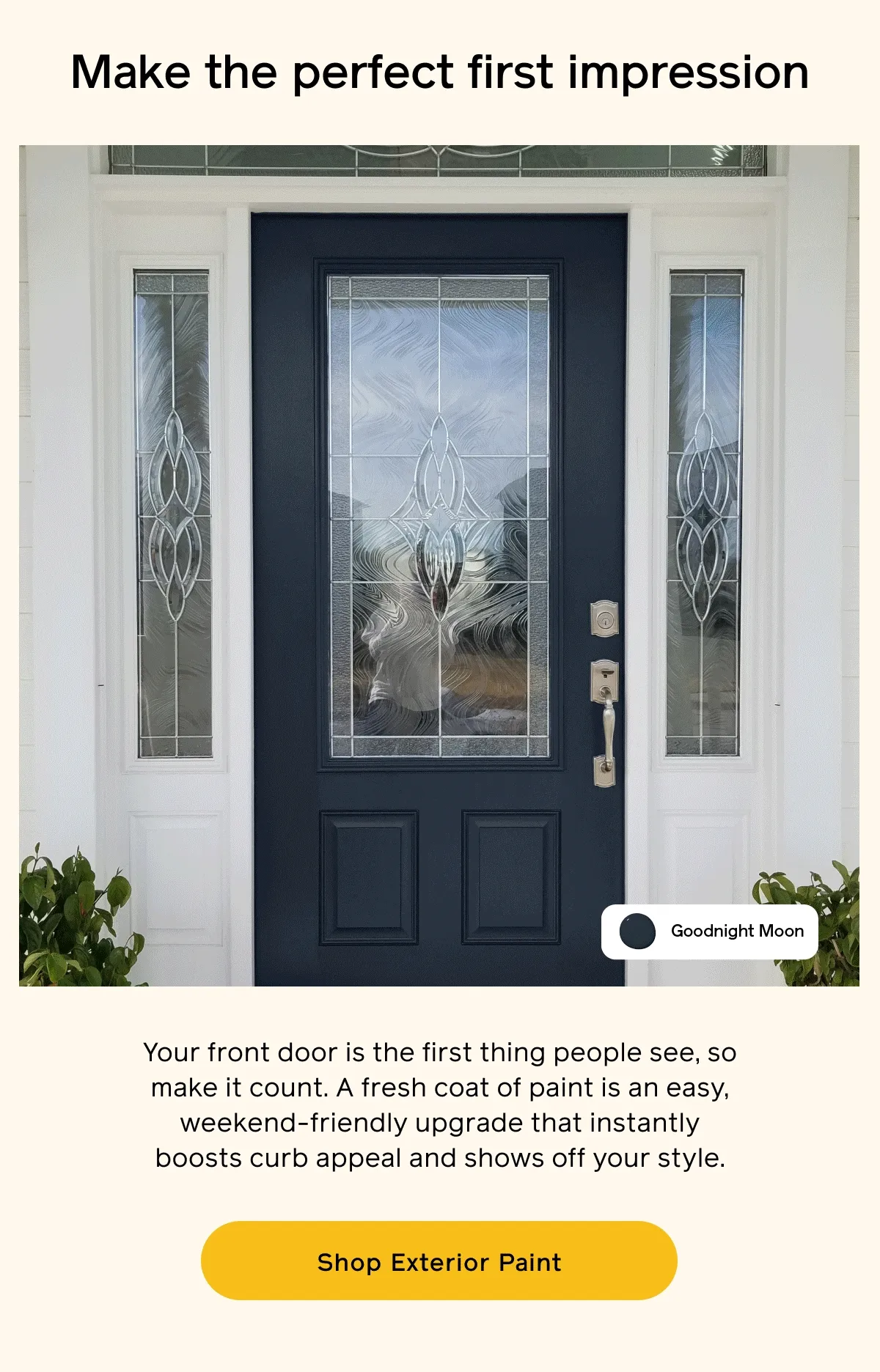 Make the perfect first impression. Your front door is the first thing people see, so make it count. A fresh coat of paint is an easy, weekend-friendly upgrade that instantly boosts curb appeal and shows off your style. Shop Exterior Paint