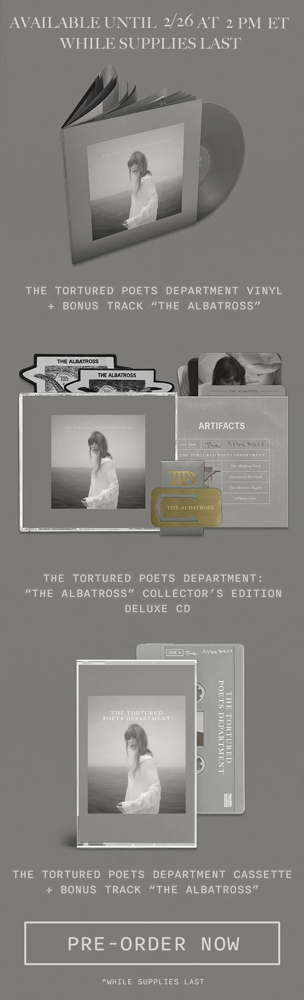 Available until 2/26 at 2pm ET while supplies last. The Tortured Poets Department Vinyl + Bonus Track “THE ALBATROSS.” The Tortured Poets Department: “THE ALBATROSS” Collector’s Edition Deluxe CD. The Tortured Poets Department Cassette + Bonus Track “THE ALBATROSS.” Pre-order now. *While supplies last