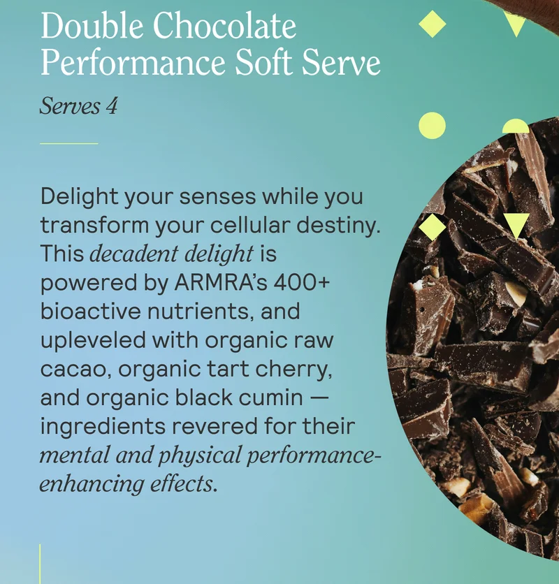 Double Chocolate Performance Soft Serve. Delight your senses while you transform your cellular destiny. This decadent delight is powered by ARMRA’s 400+ bioactive nutrients, and upleveled with organic raw cacao, organic tart cherry, and organic black cumin — ingredients revered for their mental and physical performance-enhancing effects.