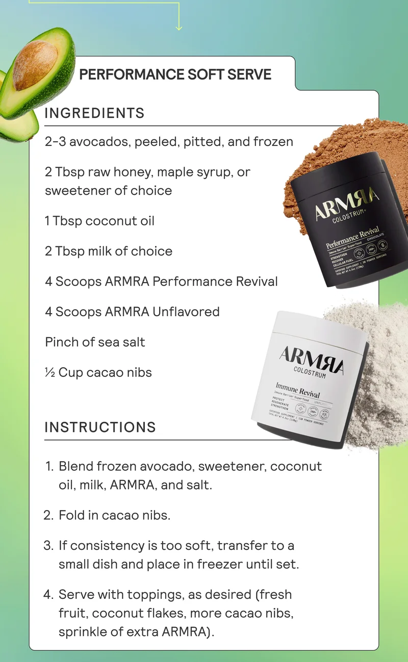 Ingredients: 2-3 avocados, peeled, pitted, and frozen 2 Tbsp raw honey, maple syrup, or sweetener of choice 1 Tbsp coconut oil 2 Tbsp milk of choice 4 scoops ARMRA Performance Revival 4 scoops ARMRA Unflavored Pinch of sea salt ½ cup cacao nibs  Instructions: Blend frozen avocado, sweetener, coconut oil, milk, ARMRA, and salt. Fold in cacao nibs. If consistency is too soft, transfer to a small dish and place in freezer until set. Serve with toppings, as desired (fresh fruit, coconut flakes, more cacao nibs, sprinkle of Unflavored ARMRA).