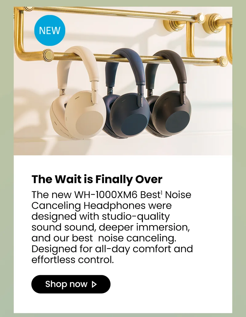 New | The Wait is Finally Over | The new WH-1000XM6 Best1 Noise Canceling Headphones were designed with studio-quality sound sound, deeper immersion, and our best  noise canceling. Designed for all-day comfort and effortless control. Shop now>