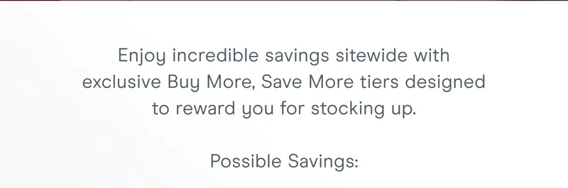 Enjoy incredible savings sitewide with exclusive Buy More, Save More tiers designed to reward you for stocking up.