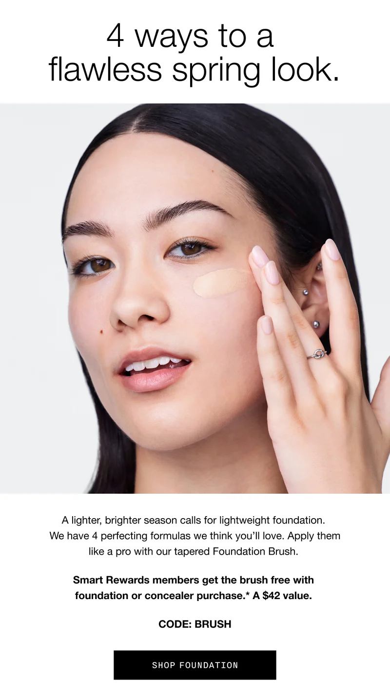 4 ways to a flawless spring look. A lighter, brighter season calls for lightweight foundation. We have 4 perfecting formulas we think you’ll love. Apply them like a pro with our tapered Foundation Brush. Smart Rewards members get the brush free with foundation or concealer purchase. A $42 value. CODE: BRUSH | SHOP FOUNDATION