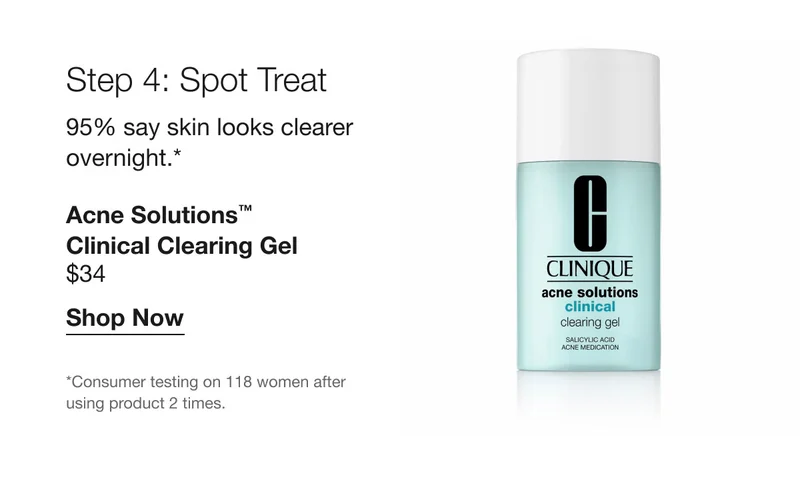 Step 4: Spot Treat | 95% say skin looks clearer overnight.* Acne Solutions™ Clinical Clearing Gel | $34 | Shop Now | *Consumer testing on 118 women after using product 2 times.
