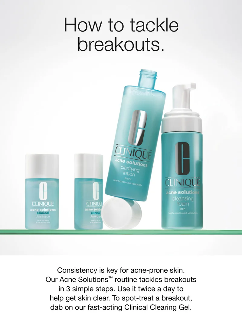 How to tackle breakouts. | Consistency is key for acne-prone skin. Our Acne Solutions™ routine tackles breakouts in 3 simple steps. Use it twice a day to help get skin clear. To spot-treat a breakout, dab on our fast-acting Clinical Clearing Gel.