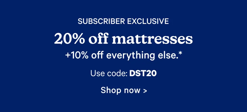 Subscriber Exclusive 20% off mattresses +10% off everything else.* use code: dst20