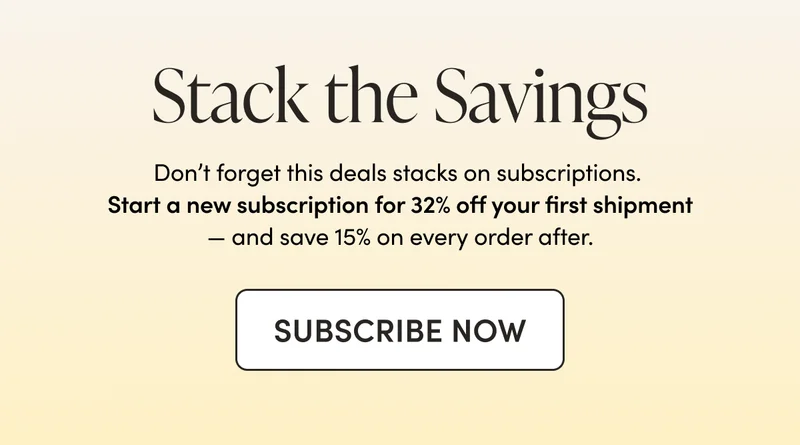 Stack the Savings Don’t forget this deals stacks on subscriptions. Start a new subscription for 32% off your first shipment — and save 15% on every order after.  CTA: SUBSCRIBE NOW