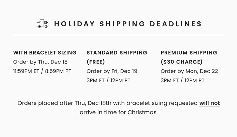 Holiday Shipping Deadlines: with bracelet sizing Order by Thu, Dec 18 11:59PM ET / 8:59PM PT --  Standard Shipping (Free) Order by Fri, Dec 19  3PM ET / 12PM PT -- Premium Shipping ($30 Charge) Order by Mon, Dec 22 3PM ET / 12PM PT -- Orders placed after Thu, Dec 18th with bracelet sizing requested will not arrive in time for Christmas.