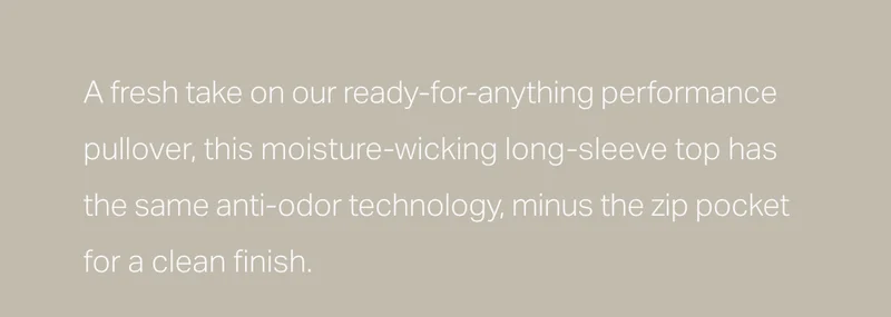 A fresh take on our ready-for-anything performance pullover, this moisture-wicking long-sleeve top has the same anti-odor technology, minus the zip pocket for a clean finish.