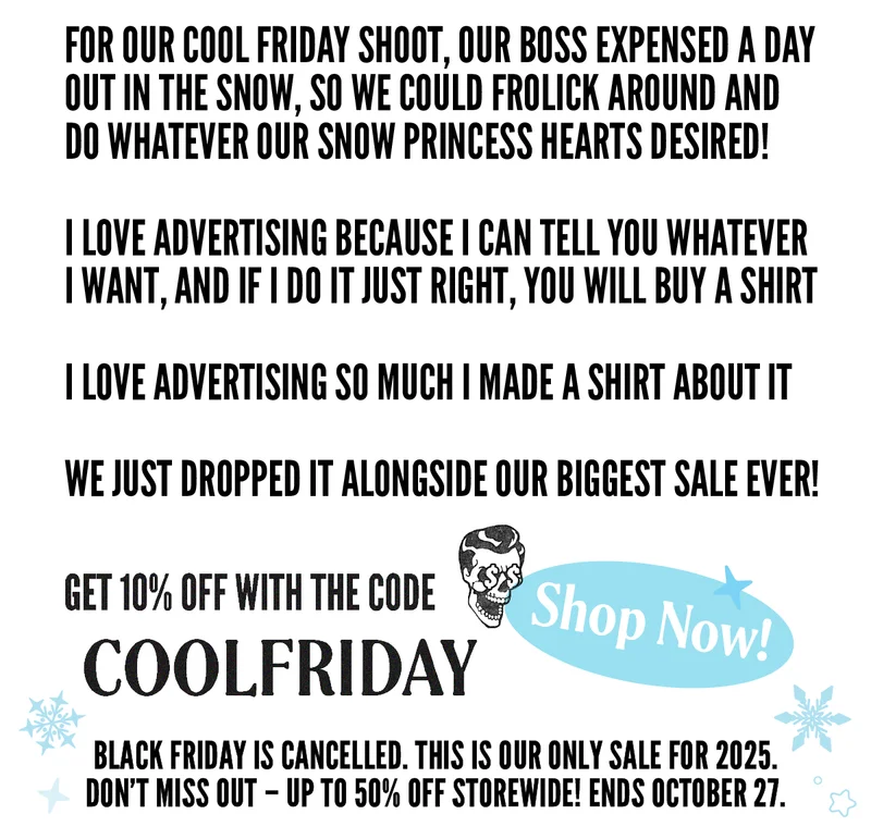 I LOVE ADVERTISING!FOR OUR COOL FRIDAY SHOOT, OUR BOSS EXPENSED A DAY  OUT IN THE SNOW, SO WE COULD FROLICK AROUND AND DO WHATEVER OUR SNOW PRINCESS HEARTS DESIRED!I LOVE ADVERTISING BECAUSE I CAN TELL YOU WHATEVER I WANT, AND IF I DO IT JUST RIGHT, YOU Will BUY A SHIRT  I LOVE ADVERTISING SO MUCH I MADE A SHIRT ABOUT IT  WE JUST DROPPED IT ALONGSIDE OUR BIGGEST SALE EVER!