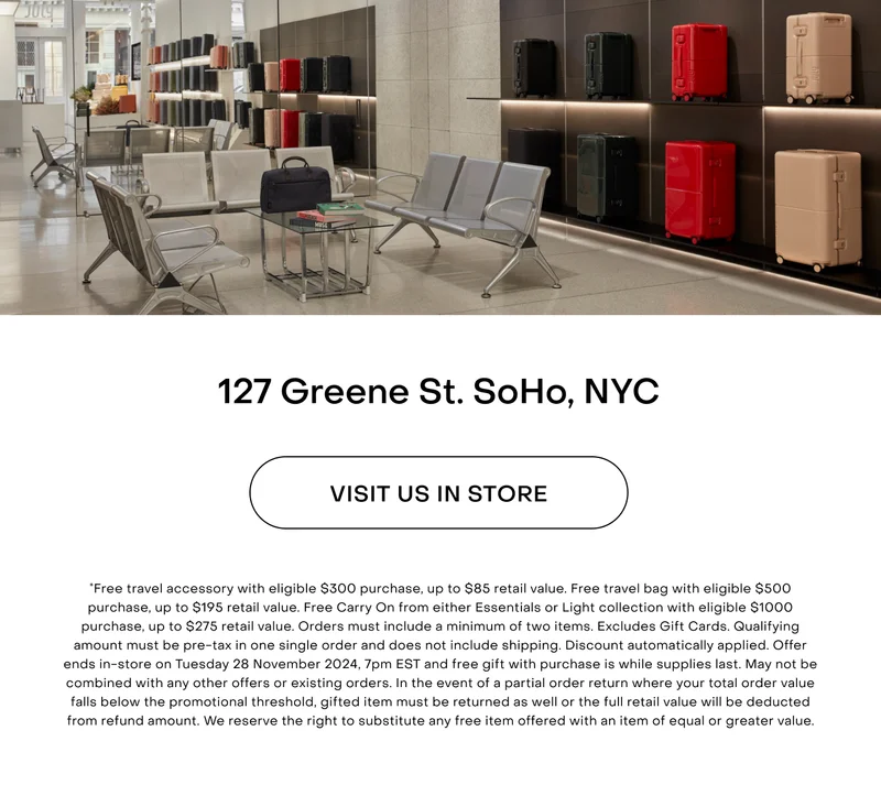 Free travel accessory with eligible $300 purchase, up to $85 retail value. Free travel bag with eligible $500 purchase, up to $195 retail value. Free Carry On from either Classic or Light collection with eligible $1000 purchase, up to $275 retail value. Orders must include a minimum of two items. Excludes Gift Cards. Qualifying amount must be pre-tax in one single order and does not include shipping. Discount automatically applied. Offer ends in-store on Tuesday 28 November 2024, 7pm EST and free gift with purchase is while supplies last. May not be combined with any other offers or existing orders. In the event of a partial order return where your total order value falls below the promotional threshold, gifted item must be returned as well or the full retail value will be deducted from refund amount. We reserve the right to substitute any free item offered with an item of equal or greater value.