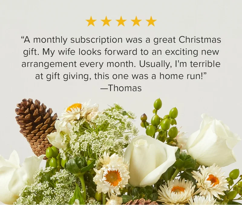 A monthly subscription was a great Christmas gift. My wife looks forward to an exciting new arrangement every month. Usually, I'm terrible at gift giving, this one was a home run!” —Thomas