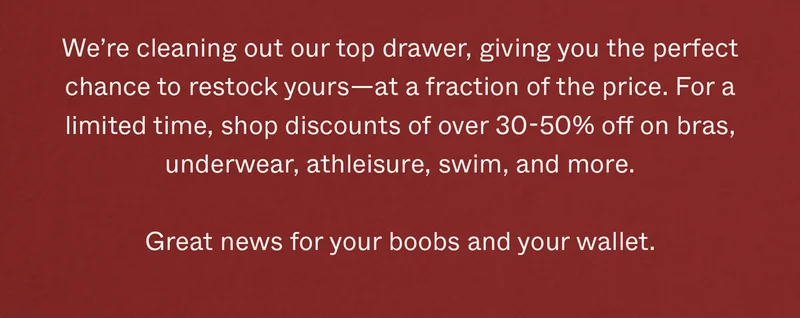 We’re cleaning out our top drawer, giving you the perfect chance to restock yours—at a fraction of the price. For a limited time, shop discounts at 30-50% off on bras, underwear, athleisure, swim, and more.   Great news for your boobs and your wallet.