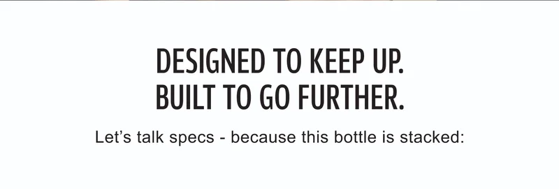Designed to keep up | Built to go further | Let’s talk specs - because this bottle is stacked