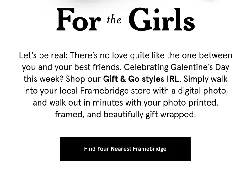Let’s be real: There’s no love quite like the one between you and your best friends. Celebrating Galentine’s Day this week? Shop our Gift & Go styles IRL. Simply walk into your local Framebridge store with a digital photo, and walk out in minutes with your photo printed, framed, and beautifully gift wrapped.