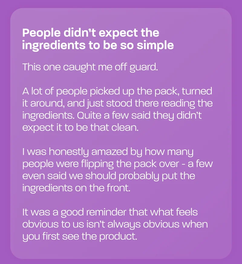 People didn’t expect the ingredients to be so simple  This one caught me off guard.  A lot of people picked up the pack, turned it around, and just stood there reading the ingredients. Quite a few said they didn’t expect it to be that clean.  I was honestly amazed by how many people were flipping the pack over - a few even said we should probably put the ingredients on the front.
