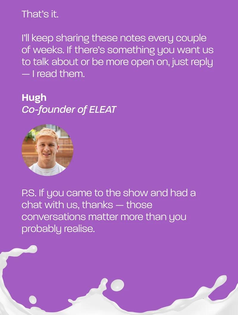 That’s it.  I’ll keep sharing these notes every couple of weeks. If there’s something you want us to talk about or be more open on, just reply — I read them.  Hugh  P.S. If you came to the show and had a chat with us, thanks — those conversations matter more than you probably realise.