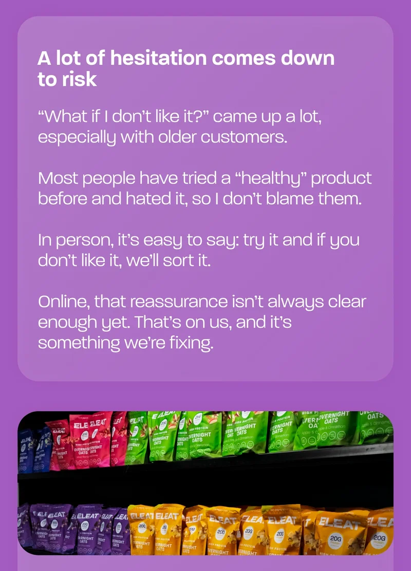 A lot of hesitation comes down to risk “What if I don’t like it?” came up a lot, especially with older customers.  Most people have tried a “healthy” product before and hated it, so I don’t blame them.  In person, it’s easy to say: try it and if you don’t like it, we’ll sort it.  Online, that reassurance isn’t always clear enough yet. That’s on us, and it’s something we’re fixing.