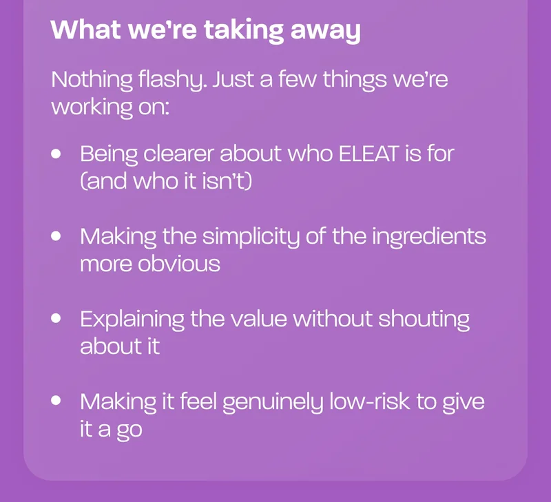 What we’re taking away  Nothing flashy. Just a few things we’re working on:  - Being clearer about who ELEAT is for (and who it isn’t) - Making the simplicity of the ingredients more obvious - Explaining the value without shouting about it - Making it feel genuinely low-risk to give it a go