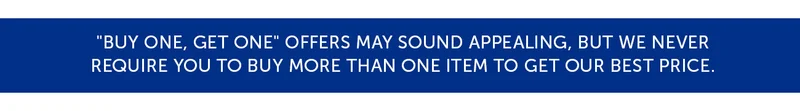 "Buy one, get one" offers may sound appealing, but we never require you to buy more than one item to get our best price.