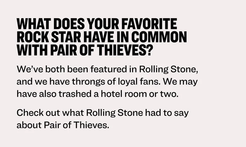 What does your favorite rock star have in common with Pair of Thieves? We’ve both been featured in Rolling Stone, and we have throngs of loyal fans. We may have also trashed a hotel room or two. Check out what Rolling Stone had to say about Pair of Thieves.