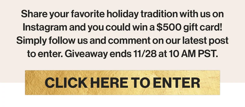 Share your favorite holiday tradition with us on Instagram and you could win a $500 gift card! Simply follow us and comment on our latest post to enter. Giveaway ends 11/28 at 10 AM PST.