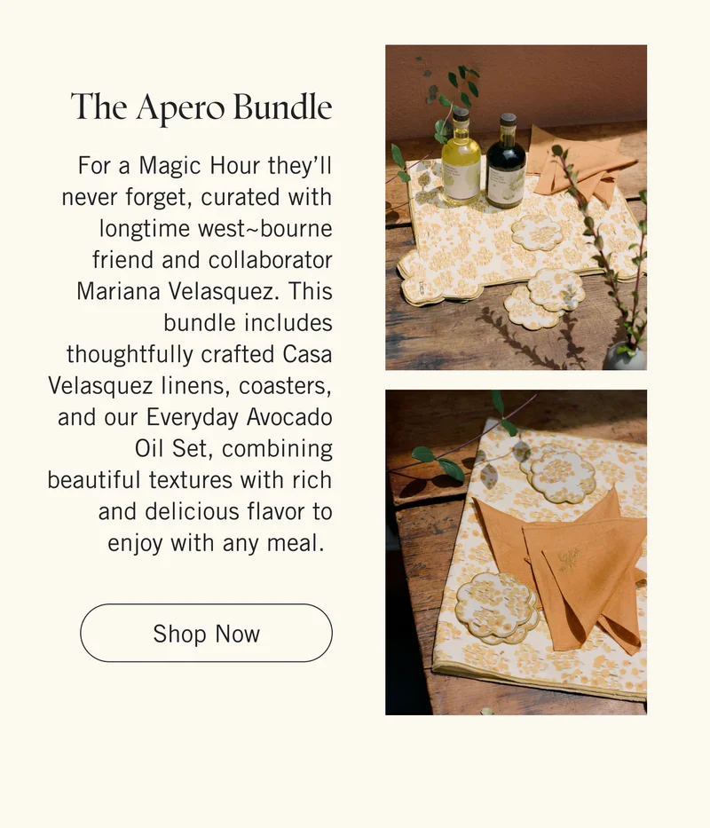 The Apero Bundle | For a Magic Hour they’ll never forget, curated with longtime west~bourne friend and collaborator Mariana Velasquez. This bundle includes thoughtfully crafted Casa Velasquez linens, coasters, and our Everyday Avocado Oil Set, combining beautiful textures with rich and delicious flavor to enjoy with any meal. Shop Now.