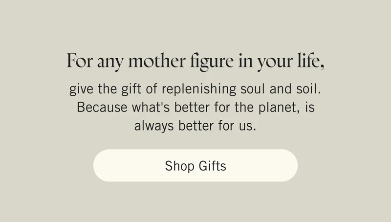 For any mother figure in your life, give the gift of replenishing soul and soil. Because what's better for the planet, is always better for us. Shop Gifts.