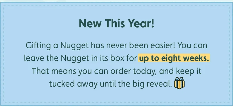 New This Year! Gifting a Nugget has never been easier! You can leave the Nugget in its box for up to eight weeks. That means you can order today, and keep it tucked away until the big reveal.