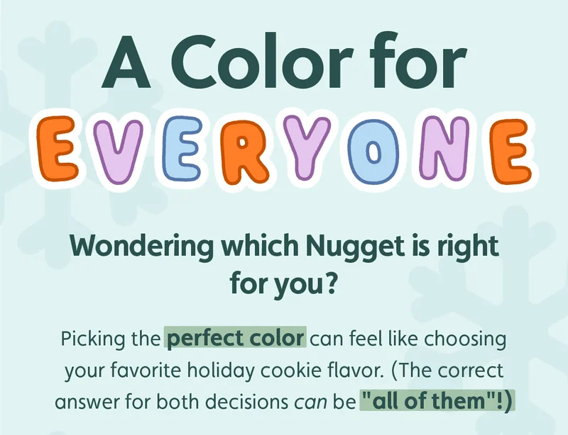 A Color for Everyone. Wondering which Nugget is right for you? Picking the perfect color can feel like choosing your favorite holiday cookie flavor. (The correct answer for both decisions can be "all of them"!)