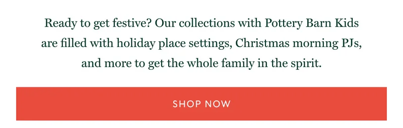 Ready to get festive? Our collections with Pottery Barn Kids are filled with holiday place settings, Christmas morning PJs, and more to get the whole family in the spirit. shop Now