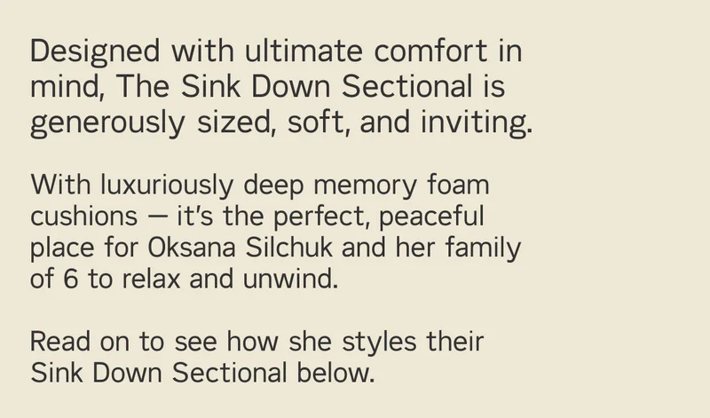 Designed with ultimate comfort in mind, The Sink Down Sectional is generously sized, soft, and inviting.