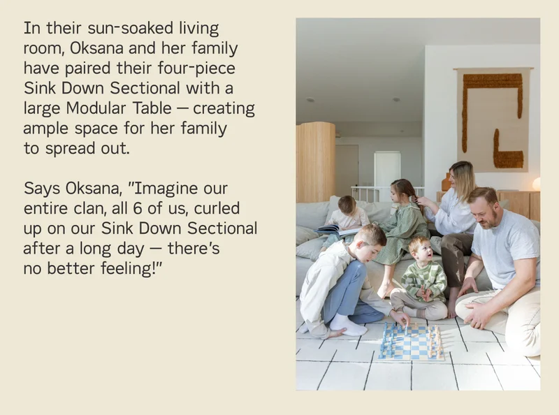 In thier sun-soaked living room, Oksana and her family have paired down their four-piece Sink Down Sectional with a large Modular Table.