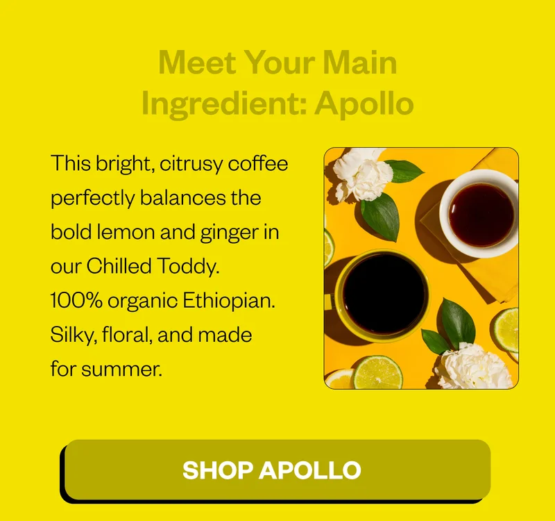 Meet Your Main Ingredient: Apollo This bright, citrusy coffee perfectly balances the bold lemon and ginger in our Chilled Toddy. 100% organic Ethiopian. Silky, floral, and made for summer. CTA: Shop Apollo Meet Your Main Ingredient: Apollo This bright, citrusy coffee perfectly balances the bold lemon and ginger in our Chilled Toddy. 100% organic Ethiopian. Silky, floral, and made for summer. CTA: Shop Apollo