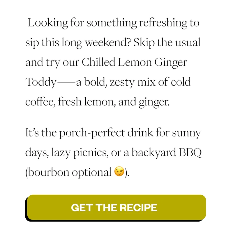 Looking for something refreshing to sip this long weekend? Skip the usual and try our Chilled Lemon Ginger Toddy—a bold, zesty mix of cold coffee, fresh lemon, and ginger. It’s the porch-perfect drink for sunny days, lazy picnics, or a backyard BBQ (bourbon optional 😉). CTA 1: Get the Recipe Looking for something refreshing to sip this long weekend? Skip the usual and try our Chilled Lemon Ginger Toddy—a bold, zesty mix of cold coffee, fresh lemon, and ginger. It’s the porch-perfect drink for sunny days, lazy picnics, or a backyard BBQ (bourbon optional 😉). CTA 1: Get the Recipe