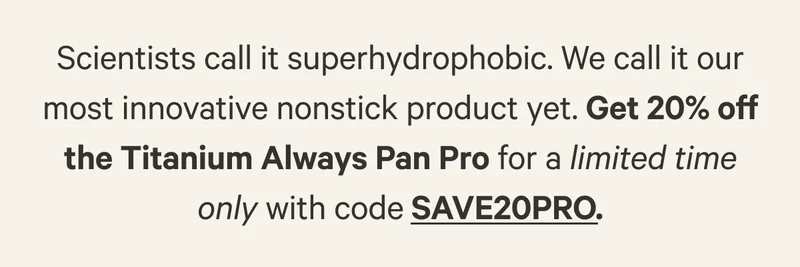 Scientists call it superhydrophobic. We call it our most innovative nonstick product yet. Get 20% off the Titanium Always Pan Pro for a limited time only with code SAVE20PRO.