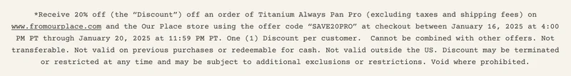 *Receive 20% off (the “Discount”) off an order of Titanium Always Pan Pro (excluding taxes and shipping fees) on www.fromourplace.com and the Our Place store using the offer code “SAVE20PRO” at checkout between January 16, 2025 at 4:00 PM PT through January 20, 2025 at 11:59 PM PT. One (1) Discount per customer.&nbsp; Cannot be combined with other offers. Not transferable. Not valid on previous purchases or redeemable for cash. Not valid outside the US. Discount may be terminated or restricted at any time and may be subject to additional exclusions or restrictions. Void where prohibited.