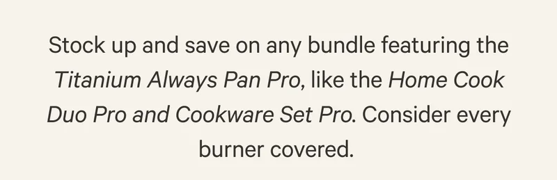 Stock up and save on any bundle featuring the Titanium Always Pan Pro, like the Home Cook Duo Pro and Cookware Set Pro. Consider every burner covered.