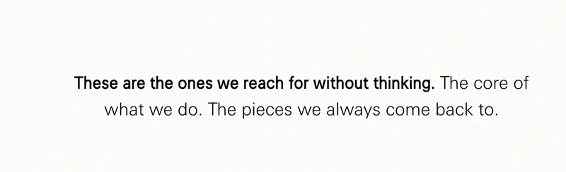 These are the ones we reach for without thinking. The core of what we do. The pieces we always come back to.