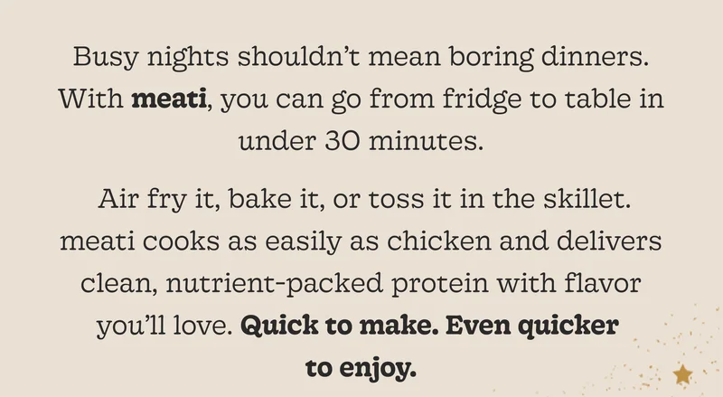 Air Fry It, Bake It, or Toss It in the Skillet. Meati Cooks as Easily as Chicken and Delivers Clean, Nutrient-Packed Protein with Flavor You’ll Love. Quick to Make. Even Quicker to Enjoy.