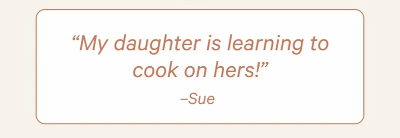 “My daughter is learning to cook on hers!” –Sue