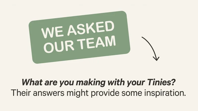 WE ASKED OUR TEAM | What are you making with your Tinies? Their answers might provide some inspiration.