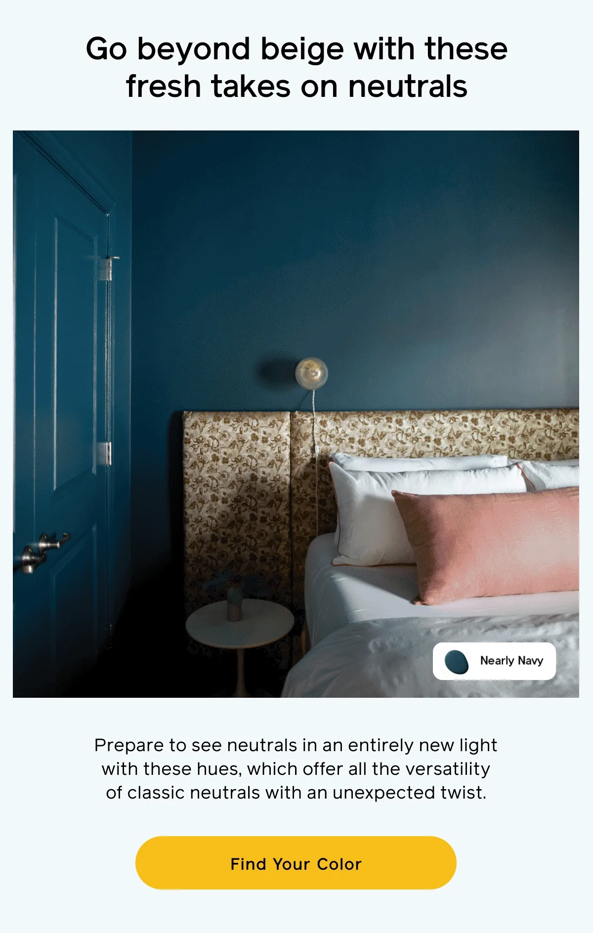 Go beyond beige with these fresh takes on neutrals. Prepare to see neutrals in an entirely new light with these hues, which offer all the versatility of classic neutrals with an unexpected twist. Find Your Color