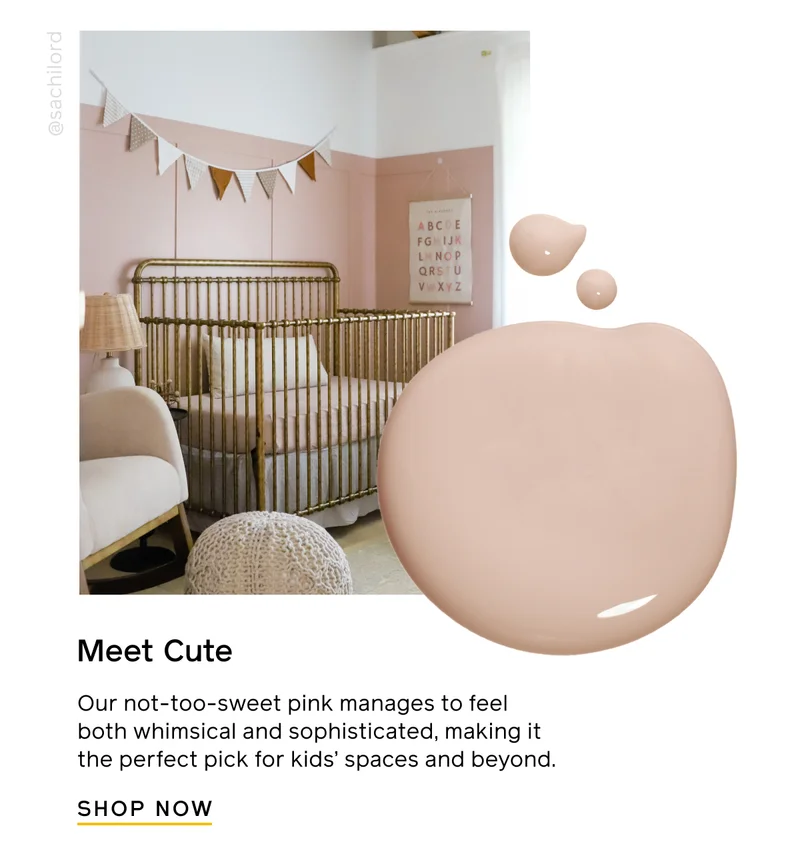 Meet Cute. Our not-too-sweet pink manages to feel both whimsical and sophisticated, making it the perfect pick for kids' spaces and beyond. SHOP NOW