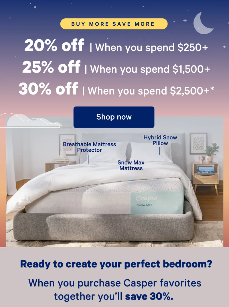 Buy More Save More; 20% off when you spend $250, 25% off when you spend $,1500+; 30% off when you spend $2,500+*; Ready to create your perfect bedroom? When you purchase Casper favorites together you'll save 30%.