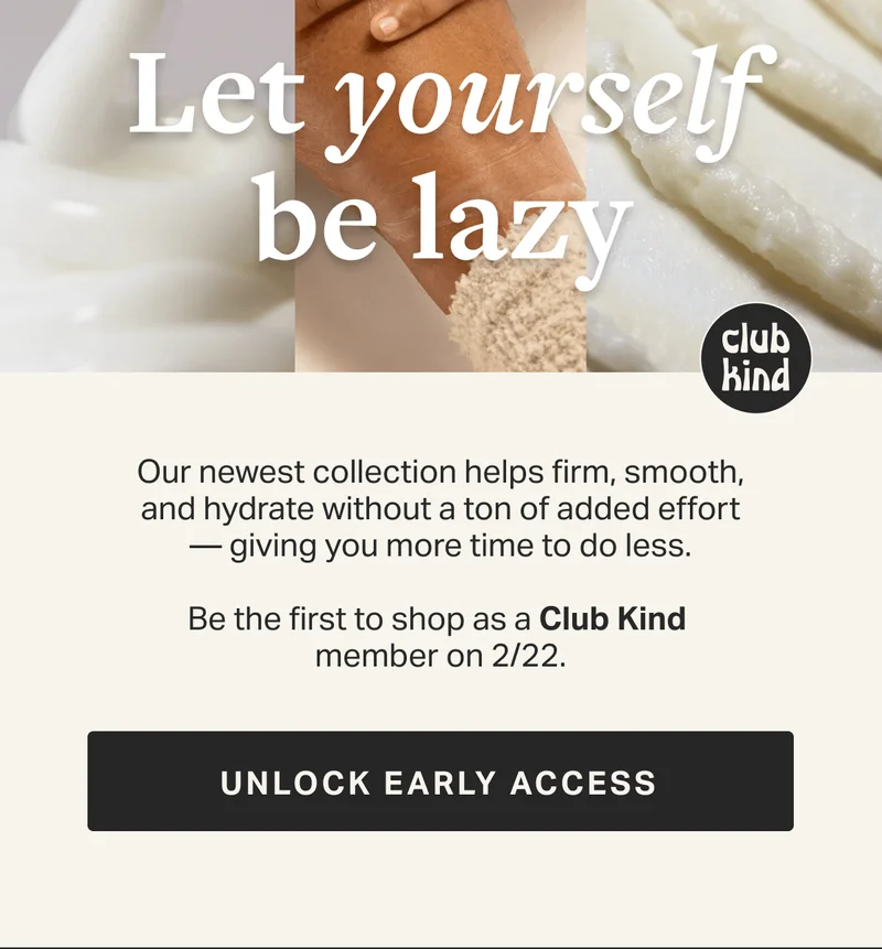 Our newest collection helps firm, smooth, and hydrate without a ton of added effort —&nbsp;giving you more time to do less.  Be the first to shop as a Club Kind  member on 2/22. GET NOTIFIED