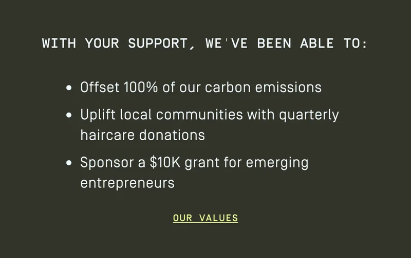 With your support, we've been able to: Offset 100% of our carbon emissions, uplift local communities with quarterly haircare donations, Sponsor a $10K grant for emerging entrepreneurs
